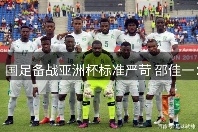 国足备战亚洲杯标准严苛 邵佳一：四场热身赛助选才