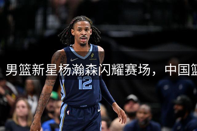 男篮新星杨瀚森闪耀赛场，中国篮球迎来新希望